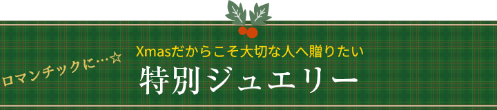 ロマンチックに・・・☆　Xmasだからこそ大切な人へ贈りたい特別ジュエリー